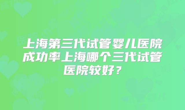 上海第三代试管婴儿医院成功率上海哪个三代试管医院较好？