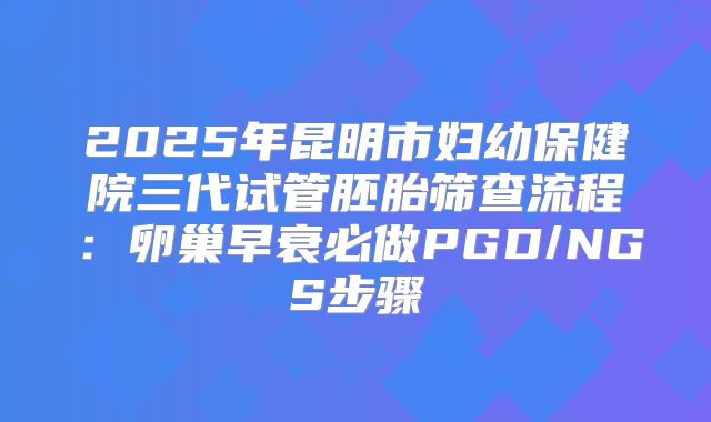 2025年昆明市妇幼保健院三代试管胚胎筛查流程：卵巢早衰必做PGD/NGS步骤