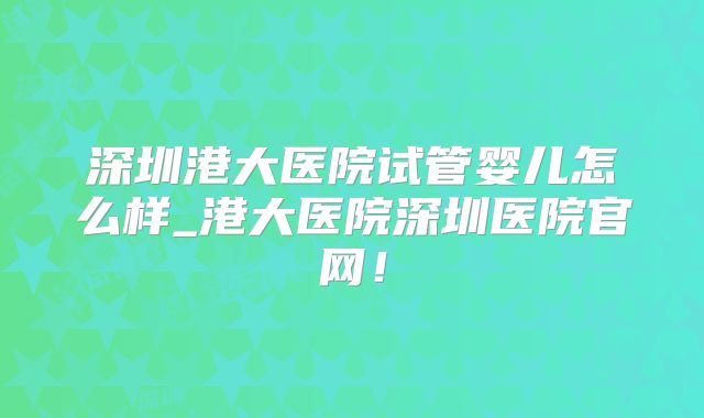 深圳港大医院试管婴儿怎么样_港大医院深圳医院官网！