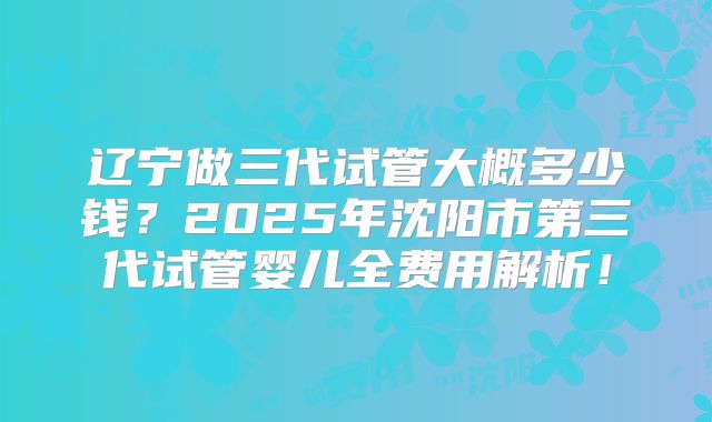 辽宁做三代试管大概多少钱？2025年沈阳市第三代试管婴儿全费用解析！