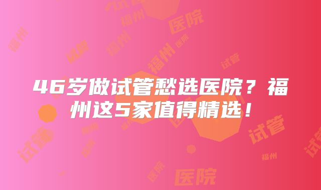 46岁做试管愁选医院？福州这5家值得精选！