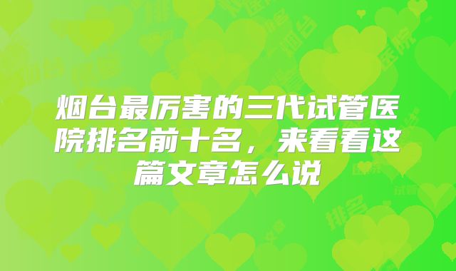 烟台最厉害的三代试管医院排名前十名，来看看这篇文章怎么说