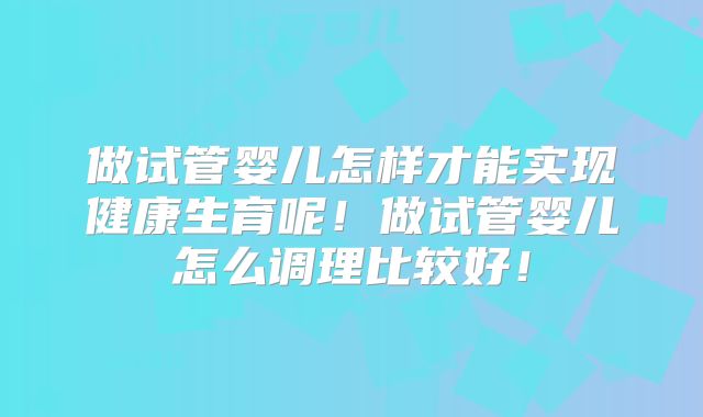 做试管婴儿怎样才能实现健康生育呢!做试管婴儿怎么调理比较好!