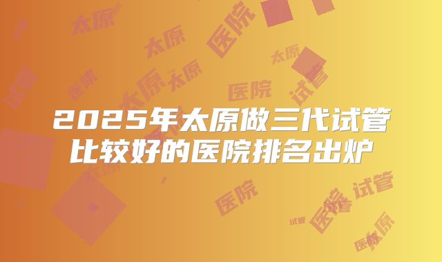 2025年太原做三代试管比较好的医院排名出炉