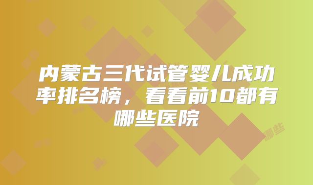 内蒙古三代试管婴儿成功率排名榜，看看前10都有哪些医院