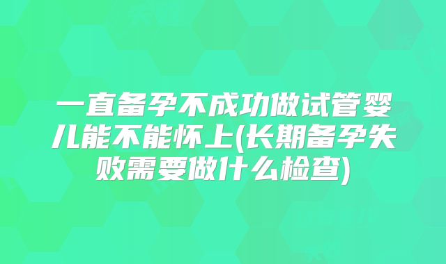 一直备孕不成功做试管婴儿能不能怀上(长期备孕失败需要做什么检查)