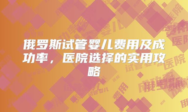 俄罗斯试管婴儿费用及成功率，医院选择的实用攻略