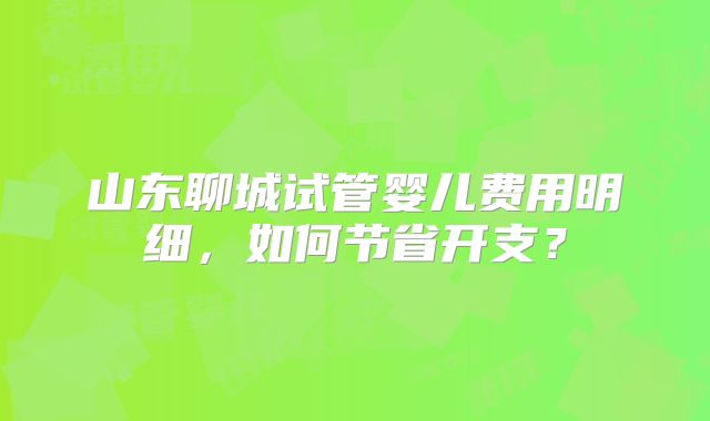 山东聊城试管婴儿费用明细,如何节省开支?