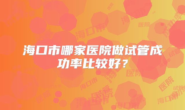 海口市哪家医院做试管成功率比较好?