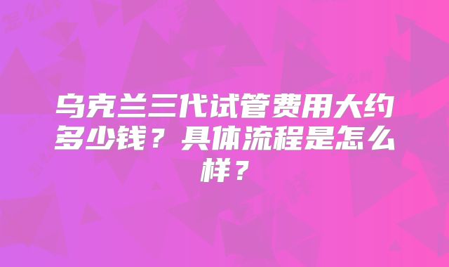 乌克兰三代试管费用大约多少钱?具体流程是怎么样?
