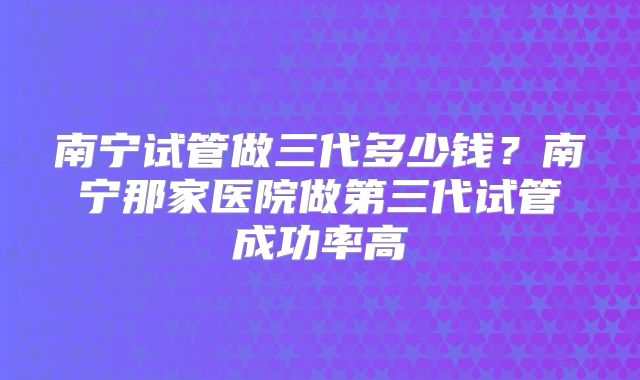 南宁试管做三代多少钱？南宁那家医院做第三代试管成功率高