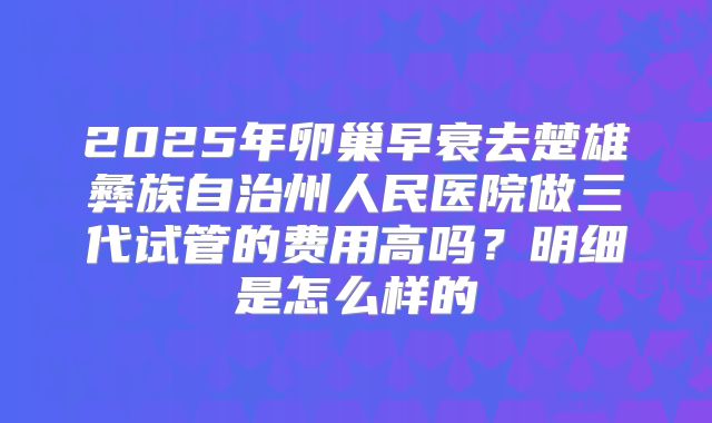 2025年卵巢早衰去楚雄彝族自治州人民医院做三代试管的费用高吗？明细是怎么样的