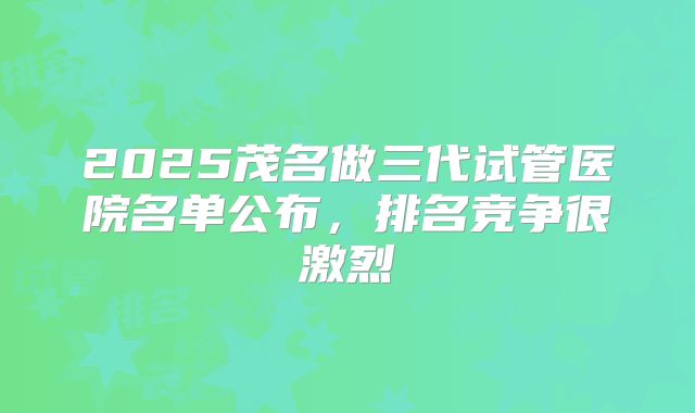 2025茂名做三代试管医院名单公布，排名竞争很激烈