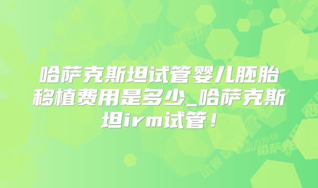 哈萨克斯坦试管婴儿胚胎移植费用是多少_哈萨克斯坦irm试管！