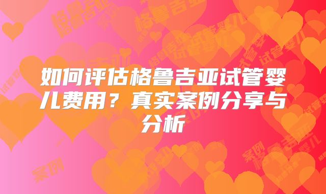 如何评估格鲁吉亚试管婴儿费用？真实案例分享与分析
