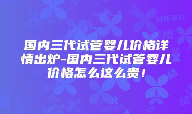 国内三代试管婴儿价格详情出炉-国内三代试管婴儿价格怎么这么贵！