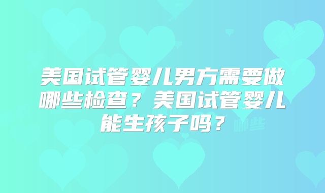 美国试管婴儿男方需要做哪些检查？美国试管婴儿能生孩子吗？