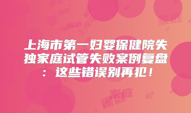 上海市第一妇婴保健院失独家庭试管失败案例复盘:这些错误别再犯!