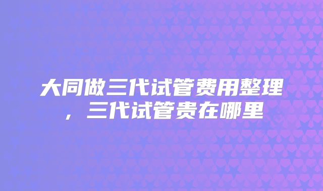 大同做三代试管费用整理,三代试管贵在哪里
