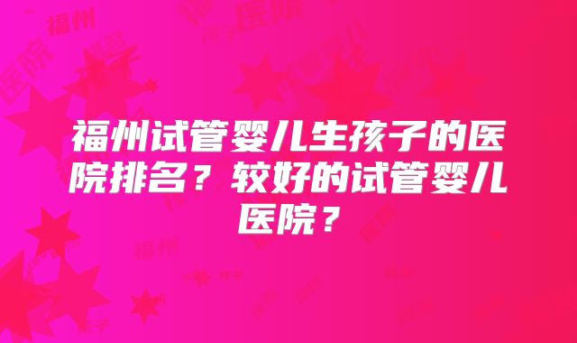 福州试管婴儿生孩子的医院排名？较好的试管婴儿医院？