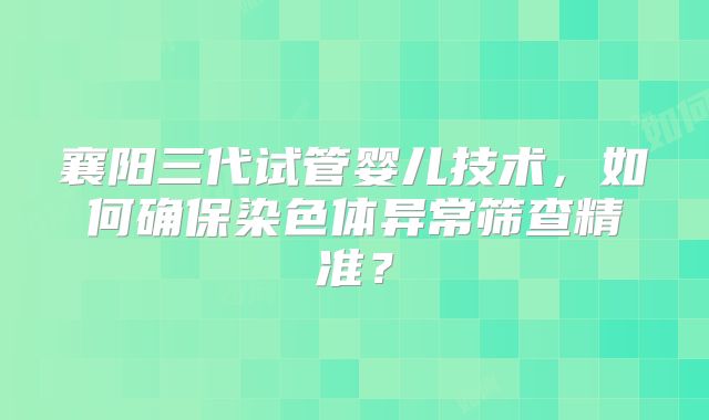 襄阳三代试管婴儿技术，如何确保染色体异常筛查精准？