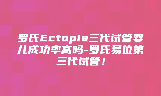 罗氏Ectopia三代试管婴儿成功率高吗-罗氏易位第三代试管！
