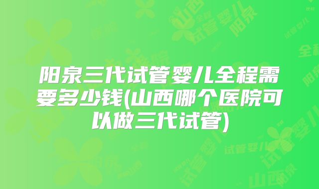 阳泉三代试管婴儿全程需要多少钱(山西哪个医院可以做三代试管)