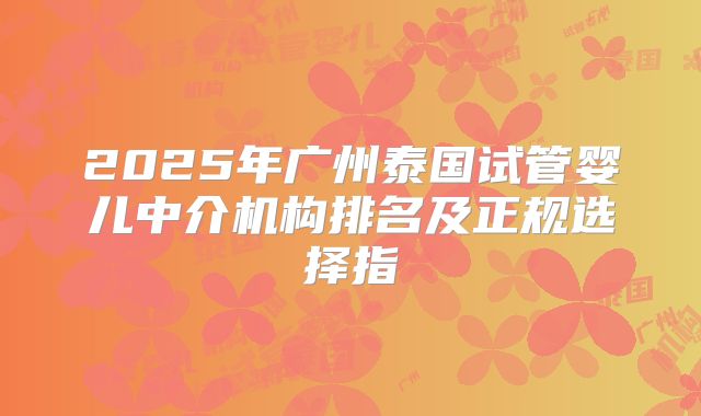 2025年广州泰国试管婴儿中介机构排名及正规选择指