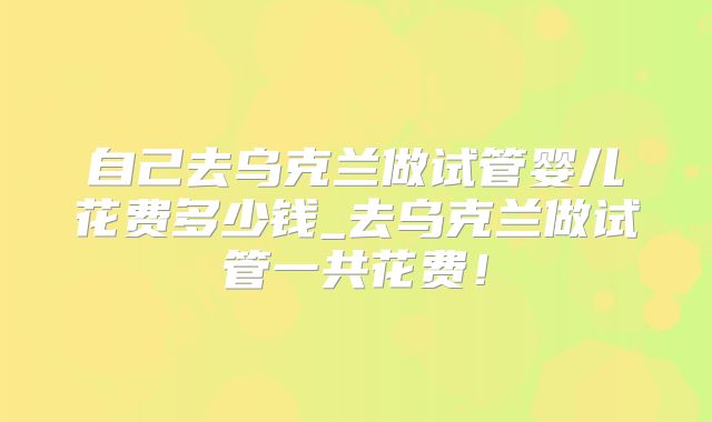 自己去乌克兰做试管婴儿花费多少钱_去乌克兰做试管一共花费！