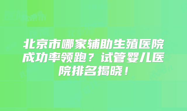 北京市哪家辅助生殖医院成功率领跑?试管婴儿医院排名揭晓!