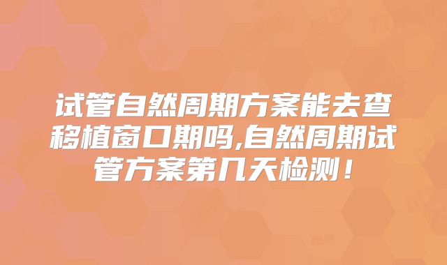 试管自然周期方案能去查移植窗口期吗,自然周期试管方案第几天检测！