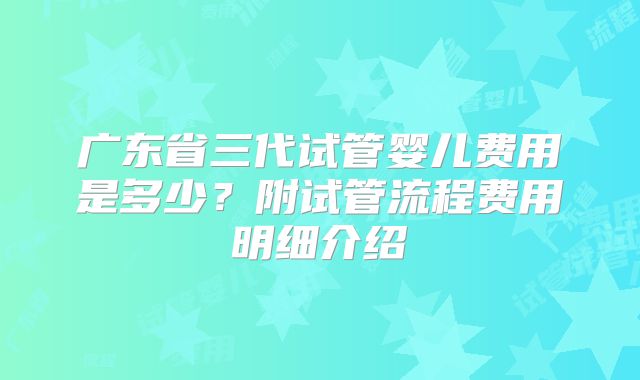 广东省三代试管婴儿费用是多少?附试管流程费用明细介绍