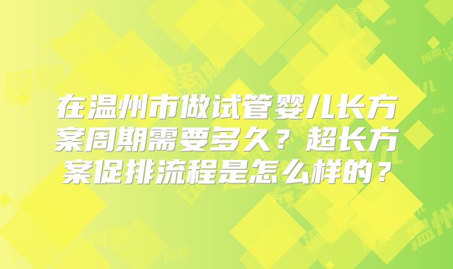 在温州市做试管婴儿长方案周期需要多久？超长方案促排流程是怎么样的？