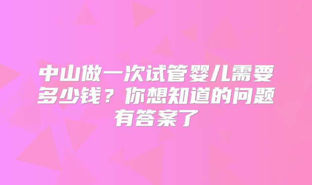 中山做一次试管婴儿需要多少钱？你想知道的问题有答案了