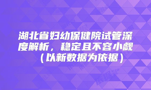 湖北省妇幼保健院试管深度解析，稳定且不容小觑（以新数据为依据）