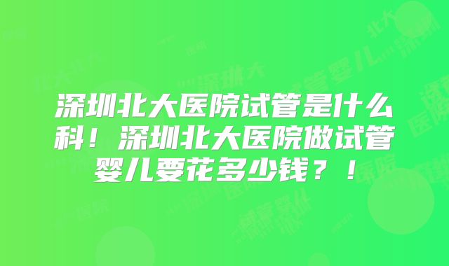 深圳北大医院试管是什么科!深圳北大医院做试管婴儿要花多少钱?!