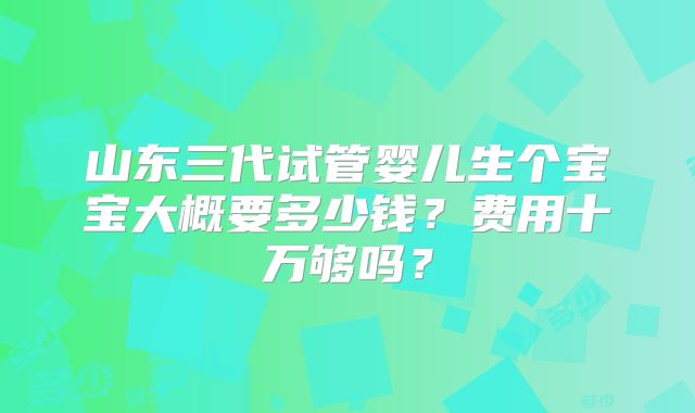 山东三代试管婴儿生个宝宝大概要多少钱?费用十万够吗?