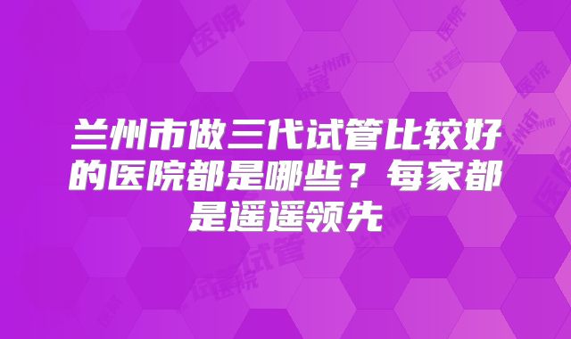 兰州市做三代试管比较好的医院都是哪些？每家都是遥遥领先