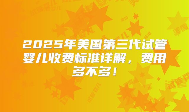 2025年美国第三代试管婴儿收费标准详解,费用多不多!