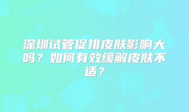深圳试管促排皮肤影响大吗？如何有效缓解皮肤不适？