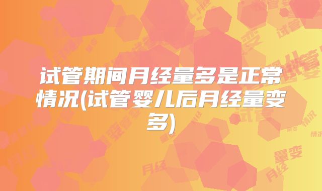 试管期间月经量多是正常情况(试管婴儿后月经量变多)