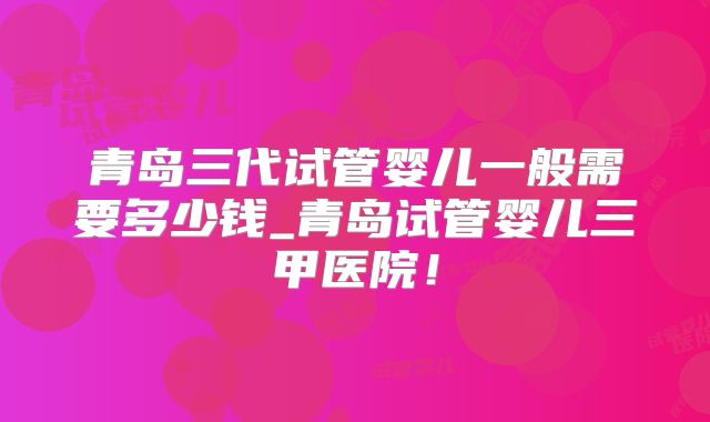 青岛三代试管婴儿一般需要多少钱_青岛试管婴儿三甲医院！