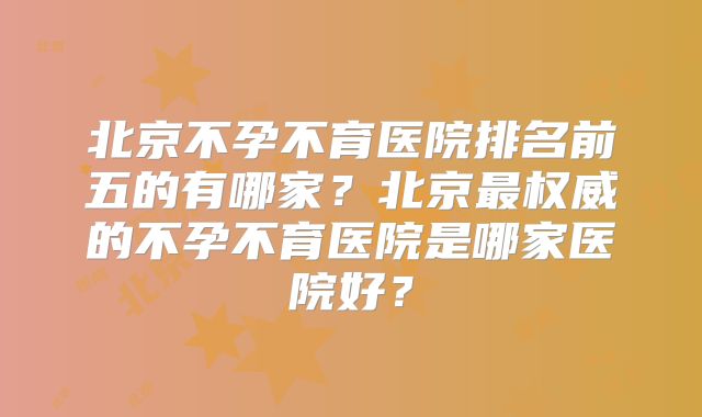 北京不孕不育医院排名前五的有哪家？北京最权威的不孕不育医院是哪家医院好？