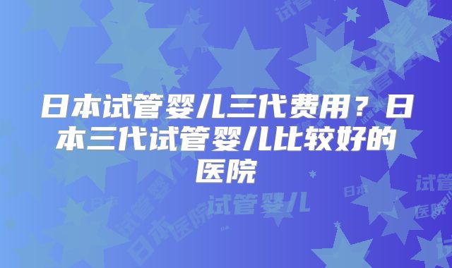 日本试管婴儿三代费用？日本三代试管婴儿比较好的医院