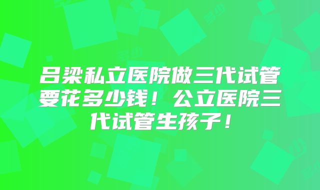 吕梁私立医院做三代试管要花多少钱！公立医院三代试管生孩子！