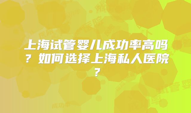 上海试管婴儿成功率高吗？如何选择上海私人医院？