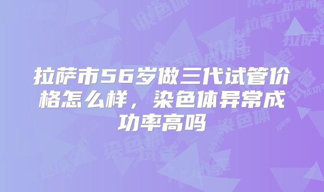 拉萨市56岁做三代试管价格怎么样，染色体异常成功率高吗