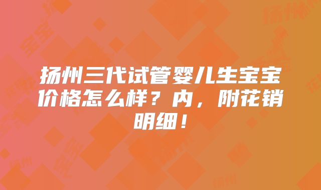 扬州三代试管婴儿生宝宝价格怎么样？内，附花销明细！