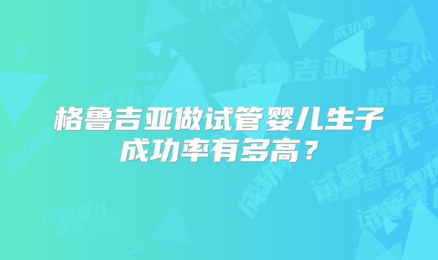格鲁吉亚做试管婴儿生子成功率有多高?