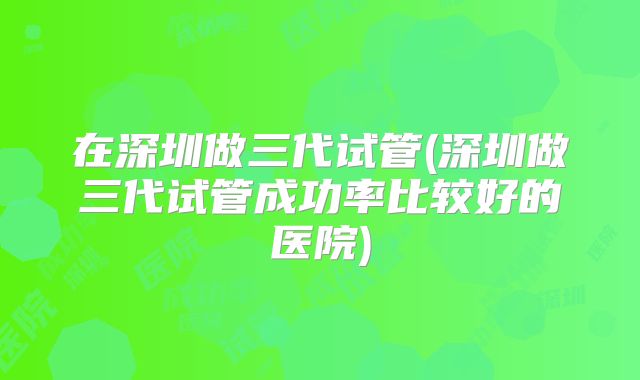 在深圳做三代试管(深圳做三代试管成功率比较好的医院)